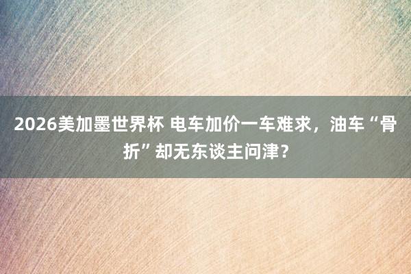 2026美加墨世界杯 电车加价一车难求,油车“骨折”却无东谈主问津?