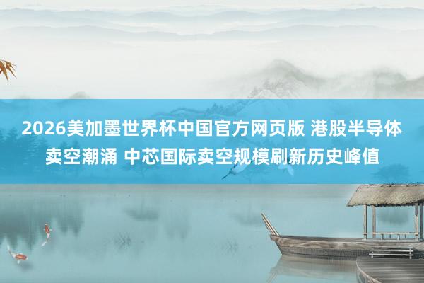 2026美加墨世界杯中国官方网页版 港股半导体卖空潮涌 中芯国际卖空规模刷新历史峰值