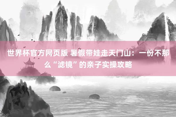 世界杯官方网页版 暑假带娃走天门山:一份不那么“滤镜”的亲子实操攻略