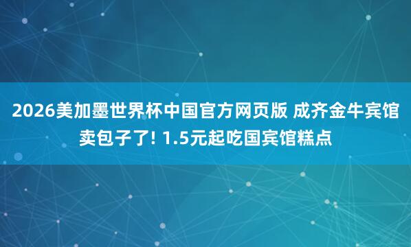 2026美加墨世界杯中国官方网页版 成齐金牛宾馆卖包子了! 1.5元起吃国宾馆糕点