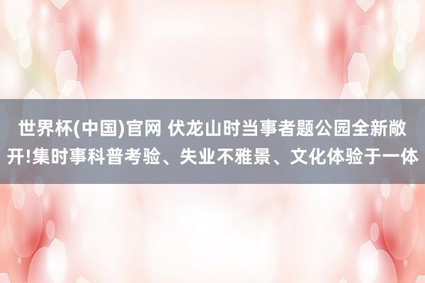 世界杯(中国)官网 伏龙山时当事者题公园全新敞开!集时事科普考验、失业不雅景、文化体验于一体