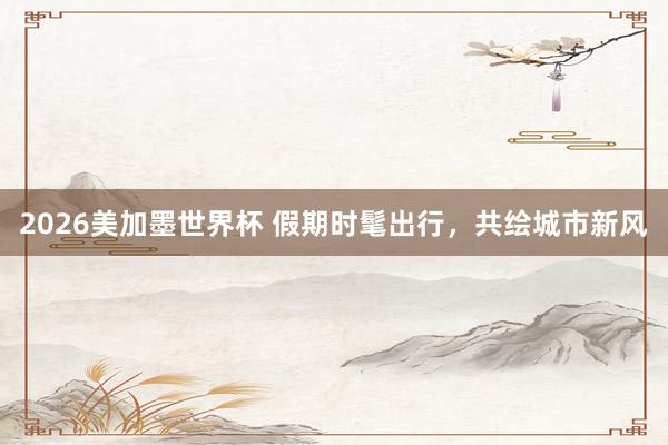 2026美加墨世界杯 假期时髦出行,共绘城市新风