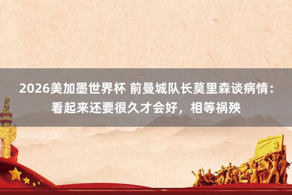 2026美加墨世界杯 前曼城队长莫里森谈病情:看起来还要很久才会好,相等祸殃
