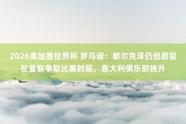 2026美加墨世界杯 罗马诺:都尔克泽仍但愿留在曼联争取比赛时辰,意大利俱乐部挑升
