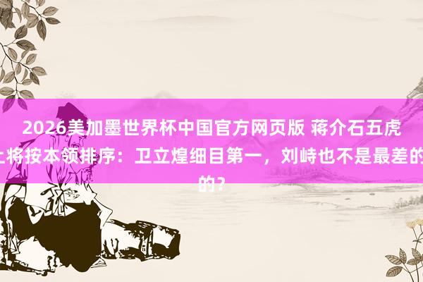 2026美加墨世界杯中国官方网页版 蒋介石五虎上将按本领排序:卫立煌细目第一,刘峙也不是最差的?