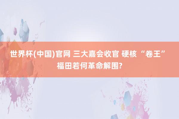 世界杯(中国)官网 三大嘉会收官 硬核 “卷王” 福田若何革命解围?