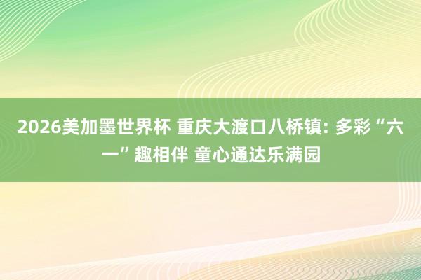 2026美加墨世界杯 重庆大渡口八桥镇: 多彩“六一”趣相伴 童心通达乐满园