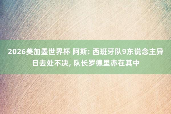 2026美加墨世界杯 阿斯: 西班牙队9东说念主异日去处不决, 队长罗德里亦在其中