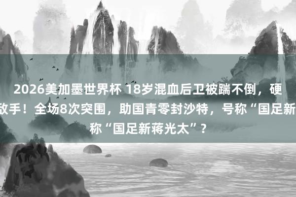 2026美加墨世界杯 18岁混血后卫被踹不倒,硬扛翻U23敌手!全场8次突围,助国青零封沙特,号称“国足新蒋光太”?