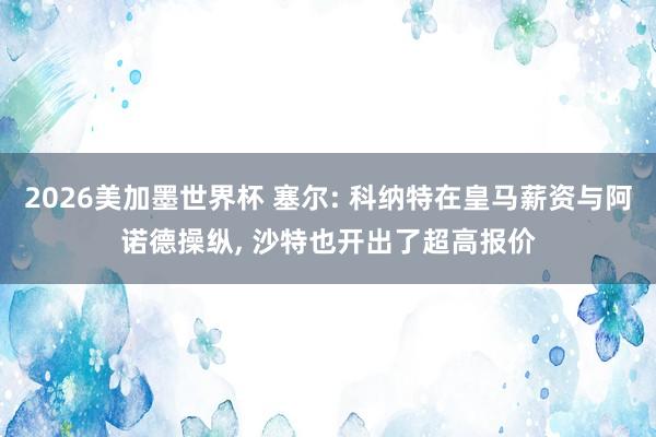 2026美加墨世界杯 塞尔: 科纳特在皇马薪资与阿诺德操纵, 沙特也开出了超高报价