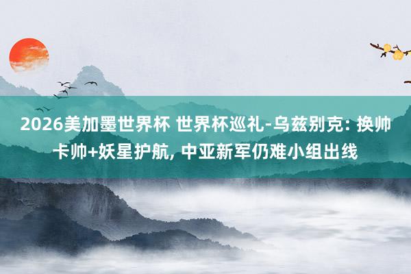 2026美加墨世界杯 世界杯巡礼-乌兹别克: 换帅卡帅+妖星护航, 中亚新军仍难小组出线