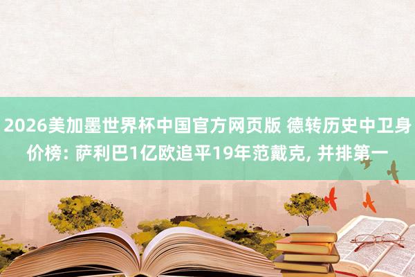 2026美加墨世界杯中国官方网页版 德转历史中卫身价榜: 萨利巴1亿欧追平19年范戴克, 并排第一