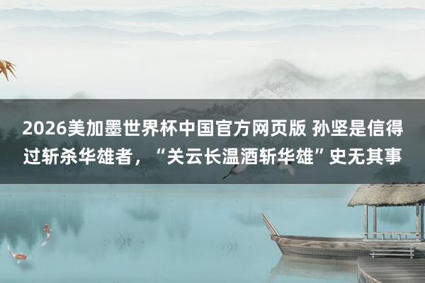 2026美加墨世界杯中国官方网页版 孙坚是信得过斩杀华雄者,“关云长温酒斩华雄”史无其事