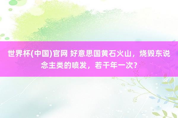 世界杯(中国)官网 好意思国黄石火山,烧毁东说念主类的喷发,若干年一次?