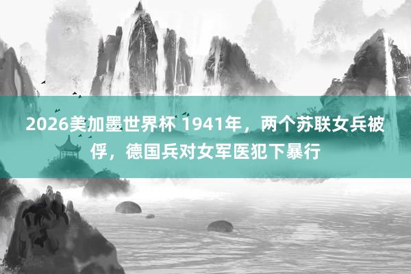 2026美加墨世界杯 1941年,两个苏联女兵被俘,德国兵对女军医犯下暴行