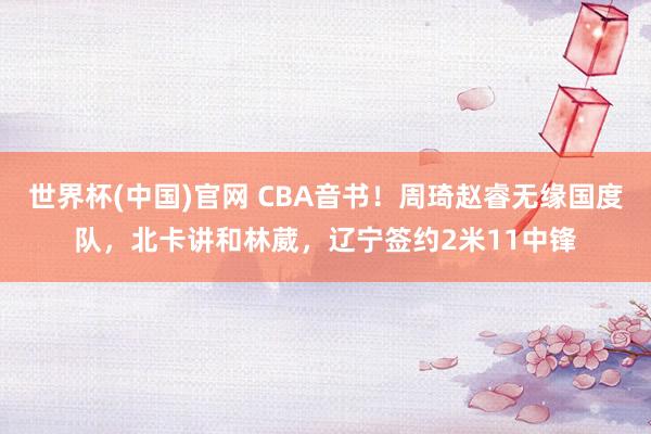 世界杯(中国)官网 CBA音书!周琦赵睿无缘国度队,北卡讲和林葳,辽宁签约2米11中锋