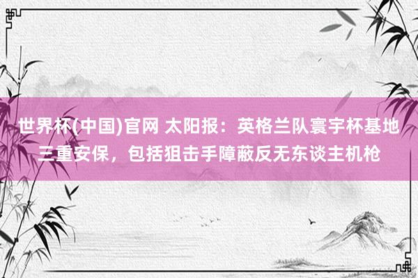 世界杯(中国)官网 太阳报:英格兰队寰宇杯基地三重安保,包括狙击手障蔽反无东谈主机枪