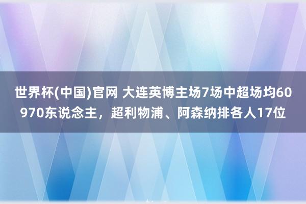 世界杯(中国)官网 大连英博主场7场中超场均60970东说念主,超利物浦、阿森纳排各人17位