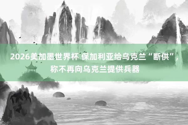 2026美加墨世界杯 保加利亚给乌克兰“断供”, 称不再向乌克兰提供兵器
