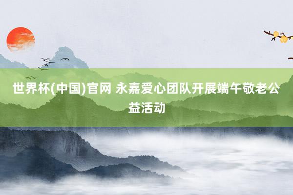 世界杯(中国)官网 永嘉爱心团队开展端午敬老公益活动