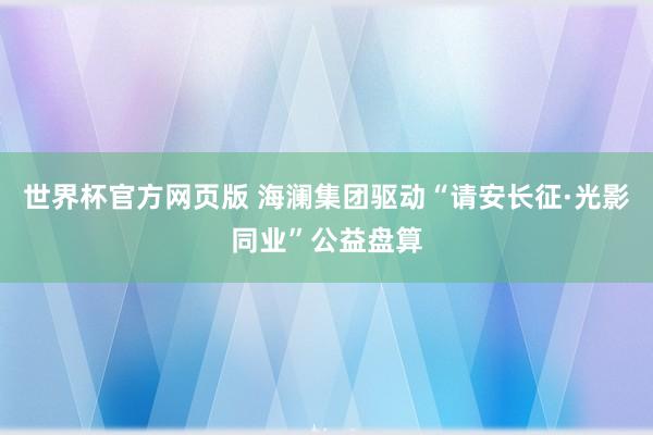 世界杯官方网页版 海澜集团驱动“请安长征·光影同业”公益盘算