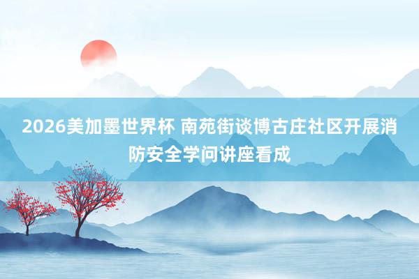 2026美加墨世界杯 南苑街谈博古庄社区开展消防安全学问讲座看成