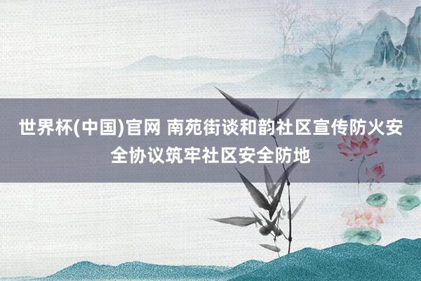 世界杯(中国)官网 南苑街谈和韵社区宣传防火安全协议筑牢社区安全防地