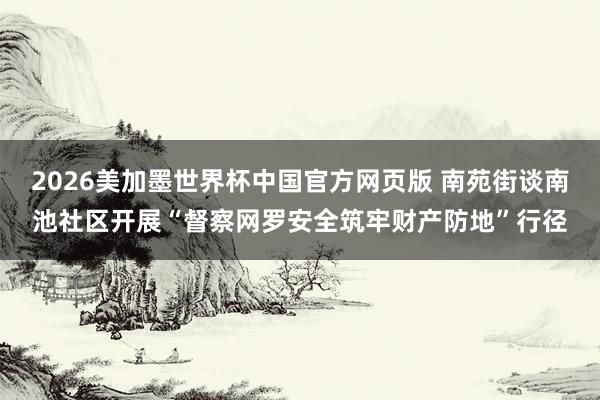 2026美加墨世界杯中国官方网页版 南苑街谈南池社区开展“督察网罗安全筑牢财产防地”行径