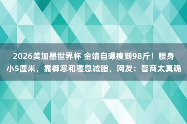 2026美加墨世界杯 金靖自曝瘦到98斤!腰身小5厘米,靠御寒和寝息减脂,网友:智商太真确