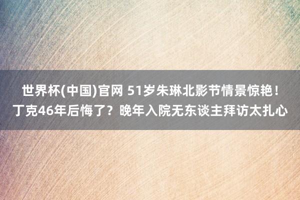 世界杯(中国)官网 51岁朱琳北影节情景惊艳!丁克46年后悔了?晚年入院无东谈主拜访太扎心