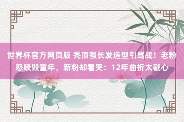 世界杯官方网页版 秃顶强长发造型引骂战!老粉怒喷毁童年,新粉却看哭:12年曲折太戳心