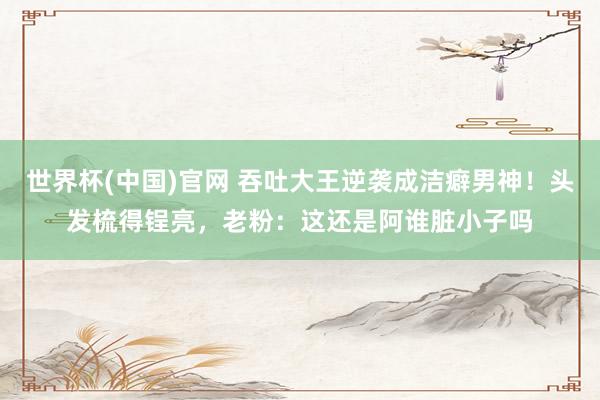 世界杯(中国)官网 吞吐大王逆袭成洁癖男神!头发梳得锃亮,老粉:这还是阿谁脏小子吗