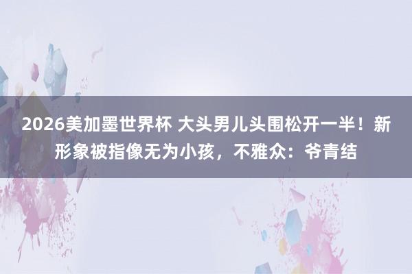 2026美加墨世界杯 大头男儿头围松开一半!新形象被指像无为小孩,不雅众:爷青结
