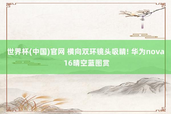 世界杯(中国)官网 横向双环镜头吸睛! 华为nova 16晴空蓝图赏