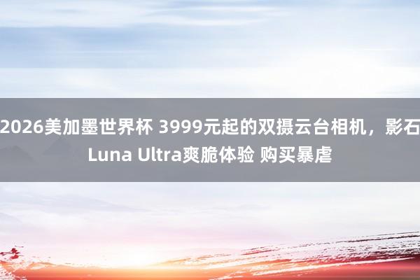 2026美加墨世界杯 3999元起的双摄云台相机,影石Luna Ultra爽脆体验 购买暴虐