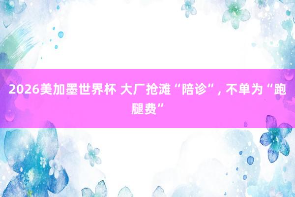 2026美加墨世界杯 大厂抢滩“陪诊”, 不单为“跑腿费”