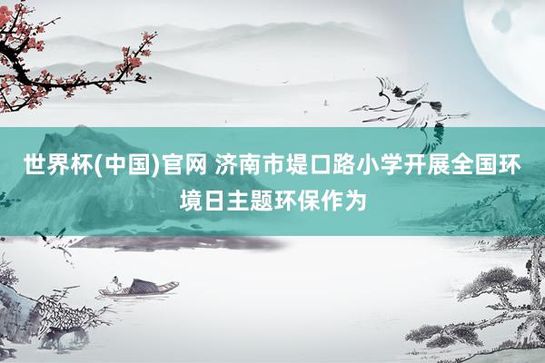 世界杯(中国)官网 济南市堤口路小学开展全国环境日主题环保作为