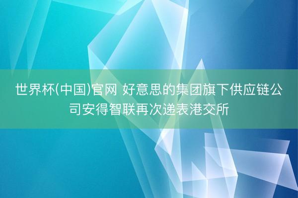 世界杯(中国)官网 好意思的集团旗下供应链公司安得智联再次递表港交所