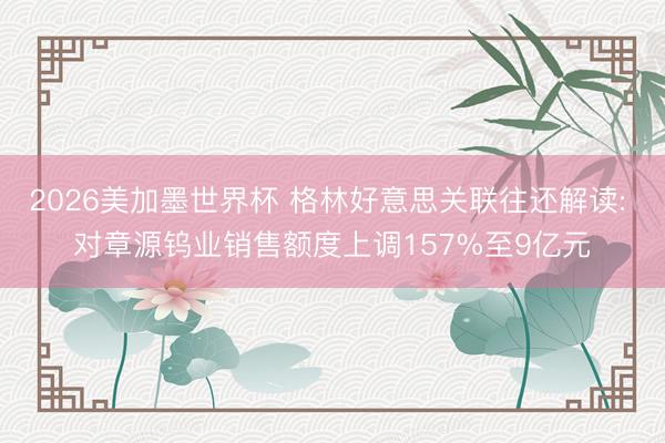 2026美加墨世界杯 格林好意思关联往还解读: 对章源钨业销售额度上调157%至9亿元