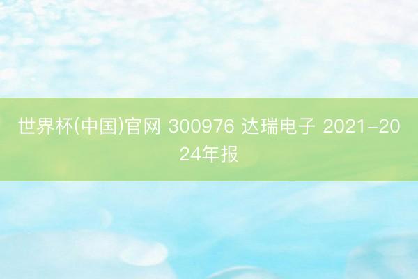 世界杯(中国)官网 300976 达瑞电子 2021-2024年报
