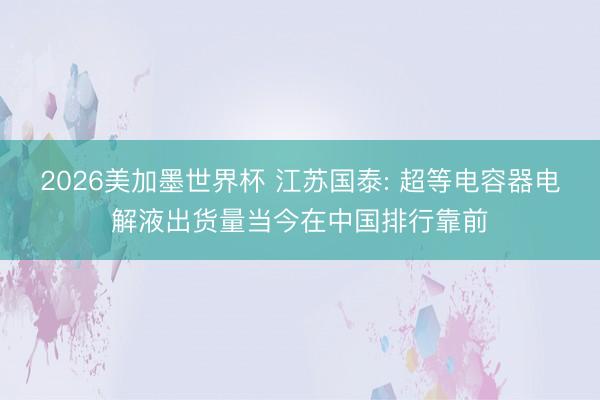 2026美加墨世界杯 江苏国泰: 超等电容器电解液出货量当今在中国排行靠前