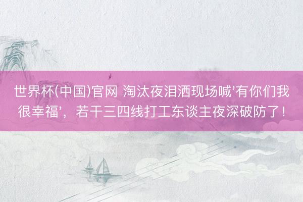 世界杯(中国)官网 淘汰夜泪洒现场喊'有你们我很幸福',若干三四线打工东谈主夜深破防了!
