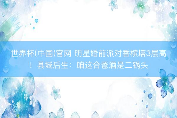 世界杯(中国)官网 明星婚前派对香槟塔3层高!县城后生:咱这合卺酒是二锅头