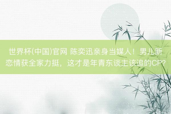 世界杯(中国)官网 陈奕迅亲身当媒人!男儿新恋情获全家力挺,这才是年青东谈主该追的CP?