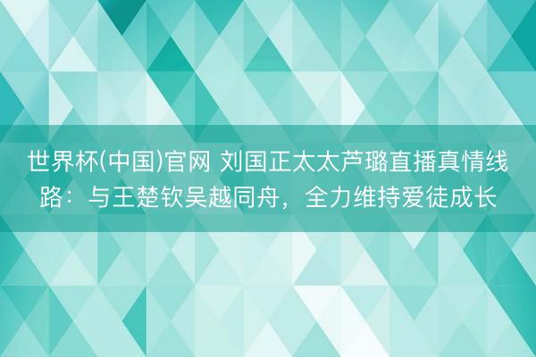 世界杯(中国)官网 刘国正太太芦璐直播真情线路:与王楚钦吴越同舟,全力维持爱徒成长