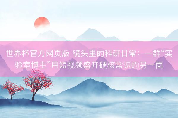 世界杯官方网页版 镜头里的科研日常:一群“实验室博主”用短视频盛开硬核常识的另一面