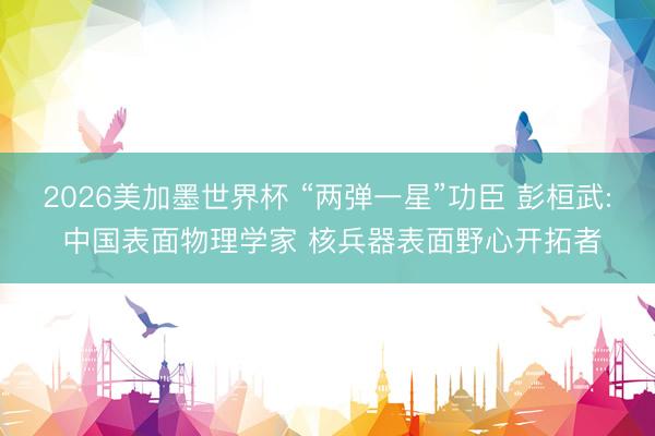 2026美加墨世界杯 “两弹一星”功臣 彭桓武: 中国表面物理学家 核兵器表面野心开拓者