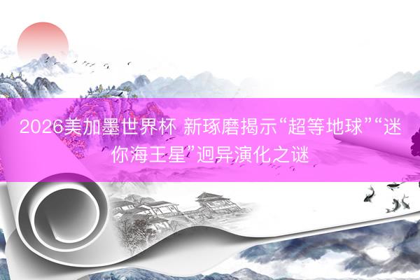 2026美加墨世界杯 新琢磨揭示“超等地球”“迷你海王星”迥异演化之谜