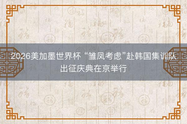 2026美加墨世界杯 “雏凤考虑”赴韩国集训队出征庆典在京举行