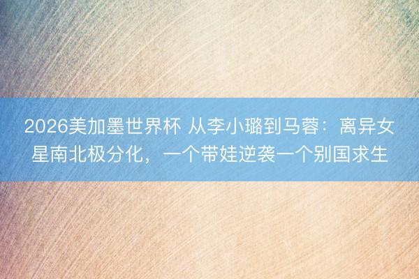 2026美加墨世界杯 从李小璐到马蓉:离异女星南北极分化,一个带娃逆袭一个别国求生